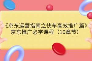 京东运营指南之快车高效推广篇，京东推广必学课程（10章节）