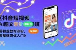 抖音短视频AI图文带货实操班，零粉丝教你涨粉，零基础带你入门