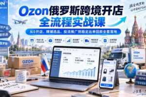 Ozon俄罗斯跨境开店全流程实战课｜从0开店、精铺选品、投流推广到稳定出单回款全套落地
