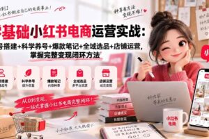 (20467期)零基础小红书电商运营实战:账号搭建+科学养号+爆款笔记+全域选品+店铺运营,掌握完整变现闭环方法
