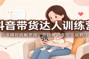 抖音带货达人训练营：分享爆款拆解思路，带娃赛道变现实战教学