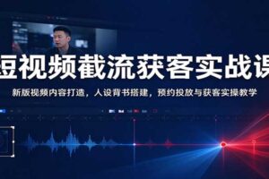 短视频截流获客实战课：新版视频内容打造，人设背书搭建，预约投放与获客实操教学